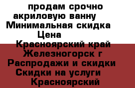 продам срочно акриловую ванну ... › Минимальная скидка ­ 5 › Цена ­ 17 000 - Красноярский край, Железногорск г. Распродажи и скидки » Скидки на услуги   . Красноярский край